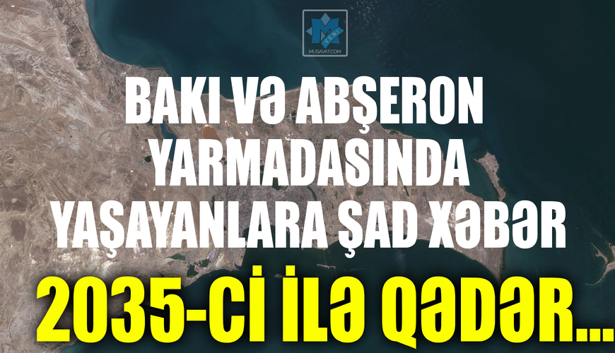 Bakı və Abşeron yarmadasında yaşayanlara şad xəbər: 2035-ci ilə qədər…